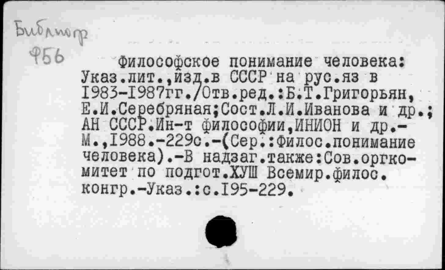 ﻿
Философское понимание человека: Указ.лит.,изд.в СССР на рус.яз в 1983-1987гг./Отв.ред.:Б.Т.Григорьян, Е.И.Серебряная;Сост.Л.И.Иванова и др. АН СССР.Ин-т философии,ИНИОН и др,-М.,1988.-229с.-(Сер.:Филос.понимание человека).-В надзаг.также:Сов.оргкомитет по подгот.ХУШ Всемир.филос. конгр.-Указ.:с.195-229.
